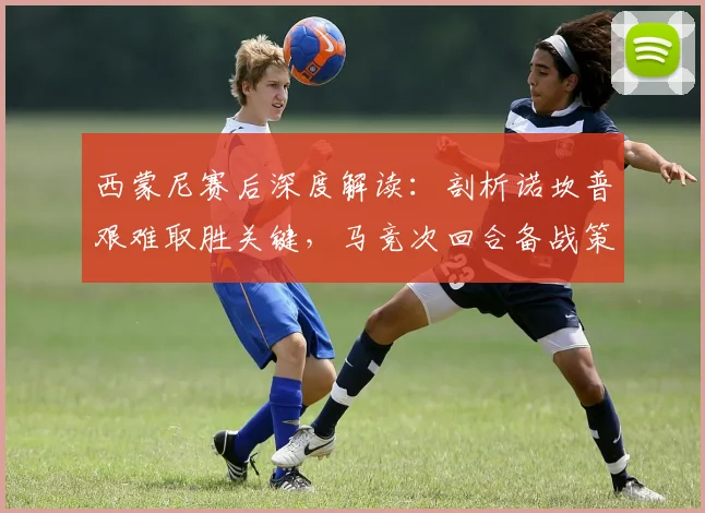 西蒙尼赛后深度解读：剖析诺坎普艰难取胜关键，马竞次回合备战策略前瞻