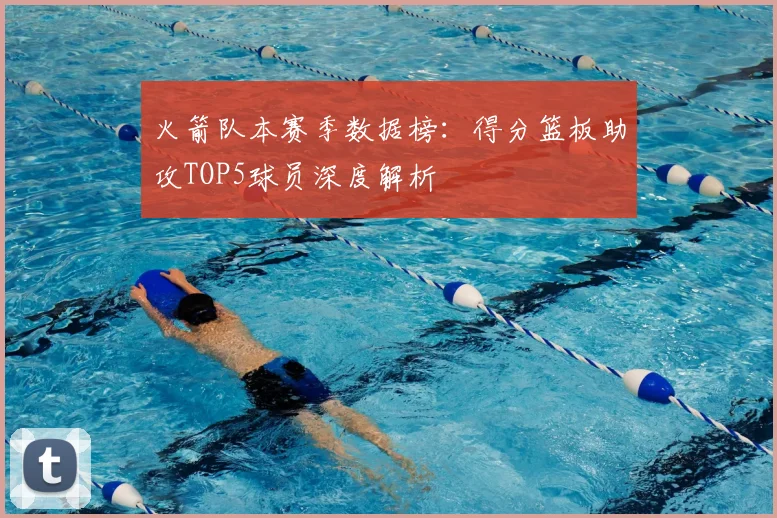 火箭队本赛季数据榜：得分篮板助攻TOP5球员深度解析