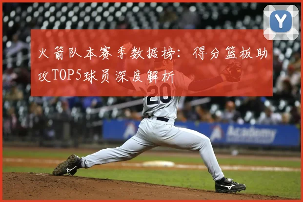 火箭队本赛季数据榜:得分篮板助攻TOP5球员深度解析