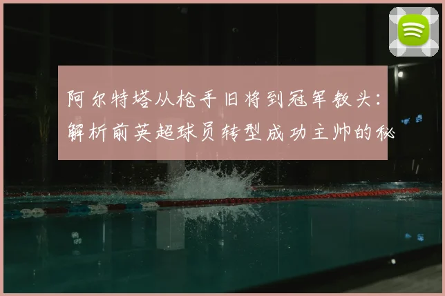 阿尔特塔从枪手旧将到冠军教头：解析前英超球员转型成功主帅的秘诀