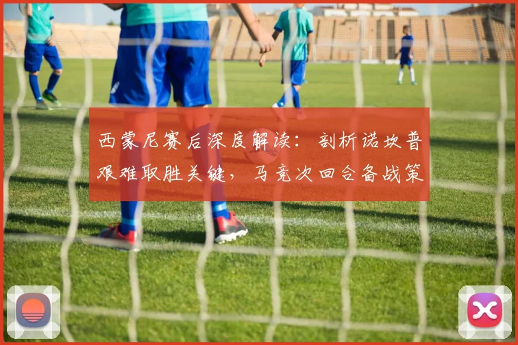 西蒙尼赛后深度解读:剖析诺坎普艰难取胜关键,马竞次回合备战策略前瞻
