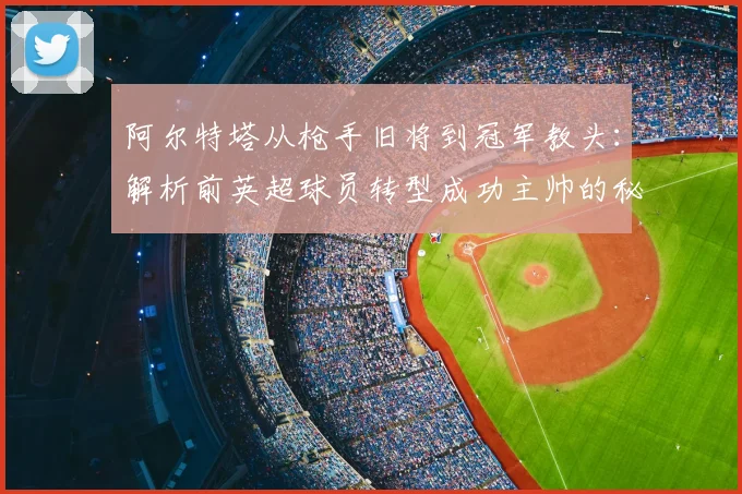 阿尔特塔从枪手旧将到冠军教头:解析前英超球员转型成功主帅的秘诀