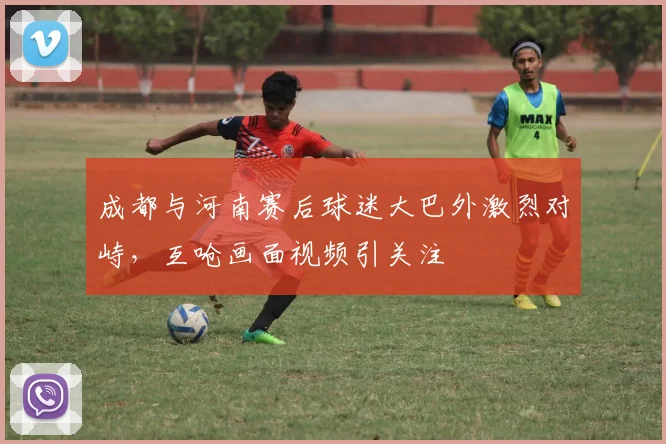 成都与河南赛后球迷大巴外激烈对峙,互呛画面视频引关注