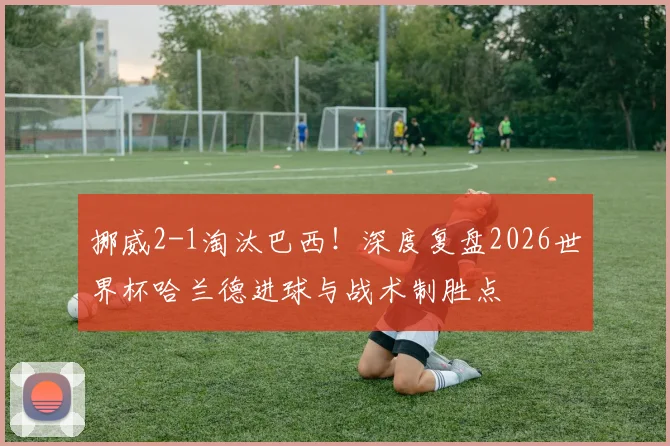 挪威2-1淘汰巴西！深度复盘2026世界杯哈兰德进球与战术制胜点