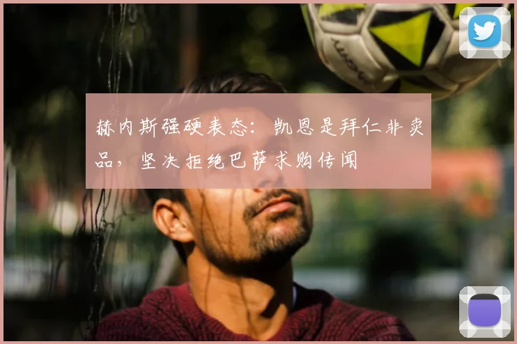 赫内斯强硬表态：凯恩是拜仁非卖品，坚决拒绝巴萨求购传闻